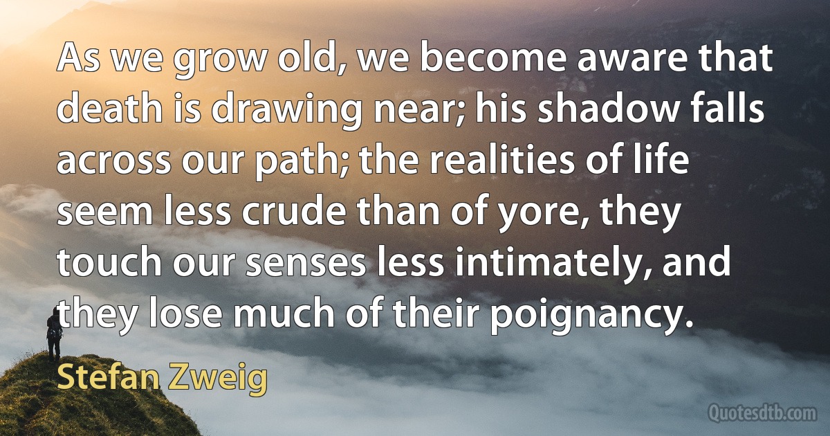 As we grow old, we become aware that death is drawing near; his shadow falls across our path; the realities of life seem less crude than of yore, they touch our senses less intimately, and they lose much of their poignancy. (Stefan Zweig)