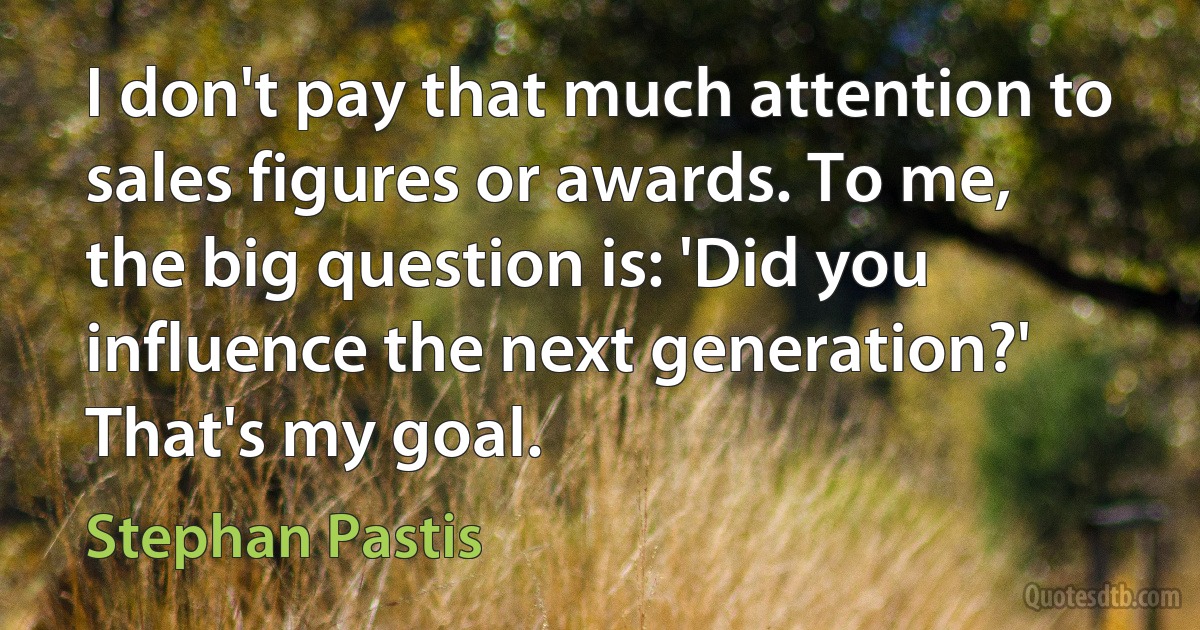 I don't pay that much attention to sales figures or awards. To me, the big question is: 'Did you influence the next generation?' That's my goal. (Stephan Pastis)