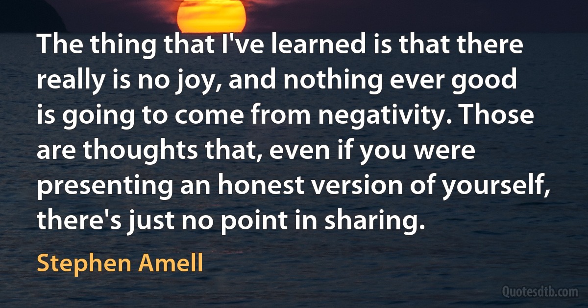 The thing that I've learned is that there really is no joy, and nothing ever good is going to come from negativity. Those are thoughts that, even if you were presenting an honest version of yourself, there's just no point in sharing. (Stephen Amell)