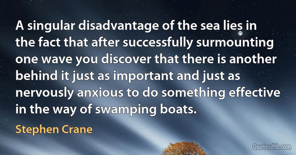 A singular disadvantage of the sea lies in the fact that after successfully surmounting one wave you discover that there is another behind it just as important and just as nervously anxious to do something effective in the way of swamping boats. (Stephen Crane)