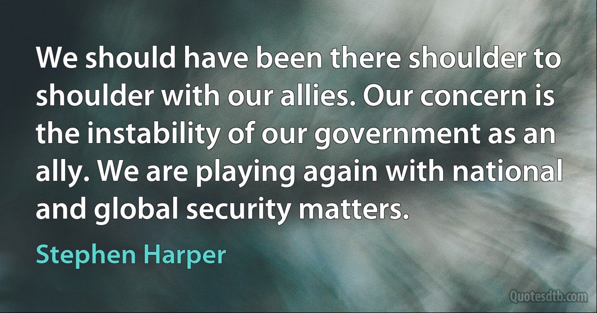 We should have been there shoulder to shoulder with our allies. Our concern is the instability of our government as an ally. We are playing again with national and global security matters. (Stephen Harper)