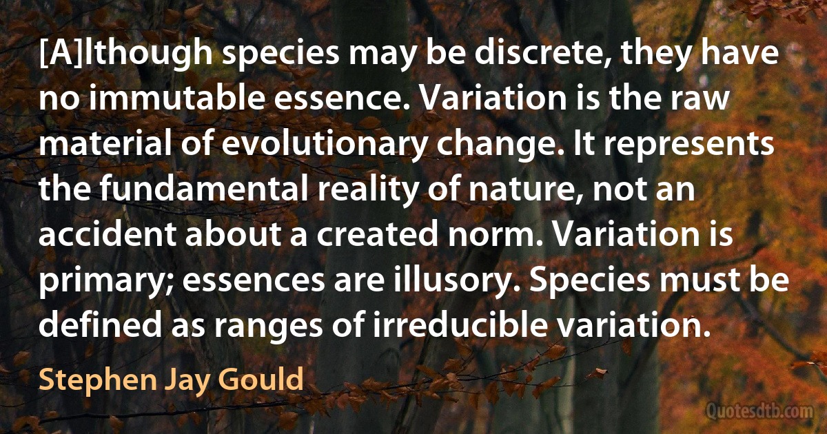 [A]lthough species may be discrete, they have no immutable essence. Variation is the raw material of evolutionary change. It represents the fundamental reality of nature, not an accident about a created norm. Variation is primary; essences are illusory. Species must be defined as ranges of irreducible variation. (Stephen Jay Gould)