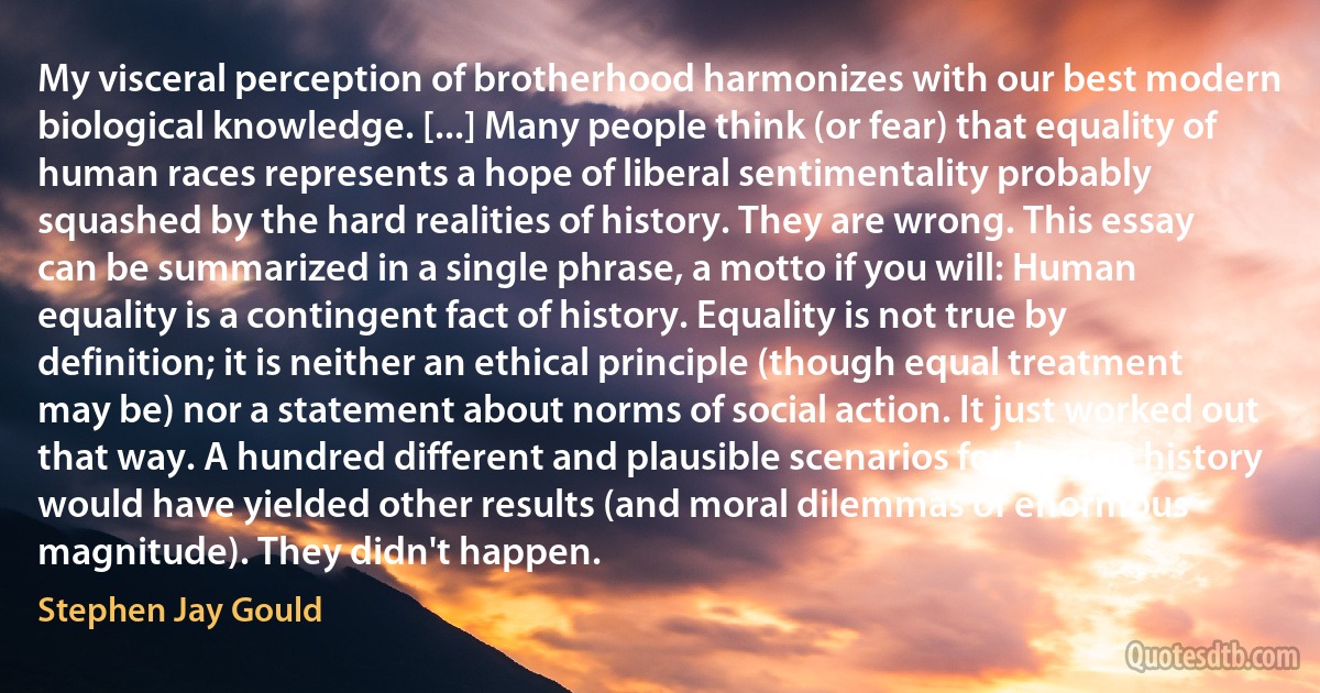 My visceral perception of brotherhood harmonizes with our best modern biological knowledge. [...] Many people think (or fear) that equality of human races represents a hope of liberal sentimentality probably squashed by the hard realities of history. They are wrong. This essay can be summarized in a single phrase, a motto if you will: Human equality is a contingent fact of history. Equality is not true by definition; it is neither an ethical principle (though equal treatment may be) nor a statement about norms of social action. It just worked out that way. A hundred different and plausible scenarios for human history would have yielded other results (and moral dilemmas of enormous magnitude). They didn't happen. (Stephen Jay Gould)