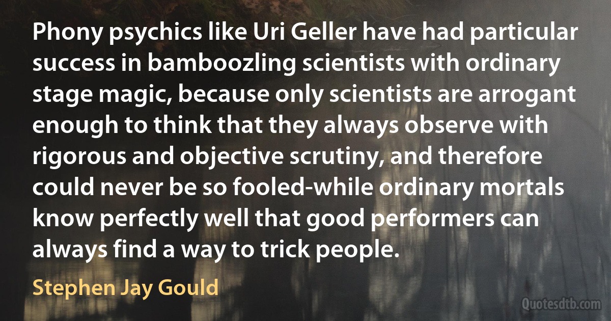 Phony psychics like Uri Geller have had particular success in bamboozling scientists with ordinary stage magic, because only scientists are arrogant enough to think that they always observe with rigorous and objective scrutiny, and therefore could never be so fooled-while ordinary mortals know perfectly well that good performers can always find a way to trick people. (Stephen Jay Gould)