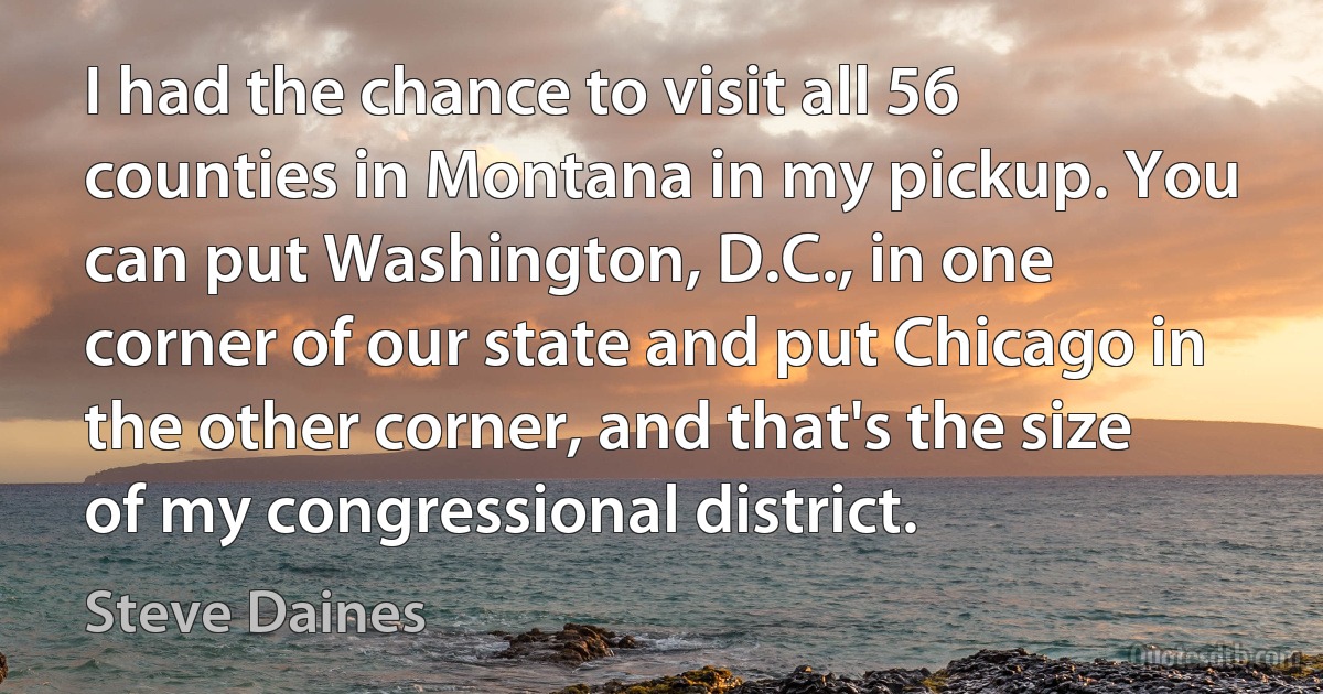 I had the chance to visit all 56 counties in Montana in my pickup. You can put Washington, D.C., in one corner of our state and put Chicago in the other corner, and that's the size of my congressional district. (Steve Daines)