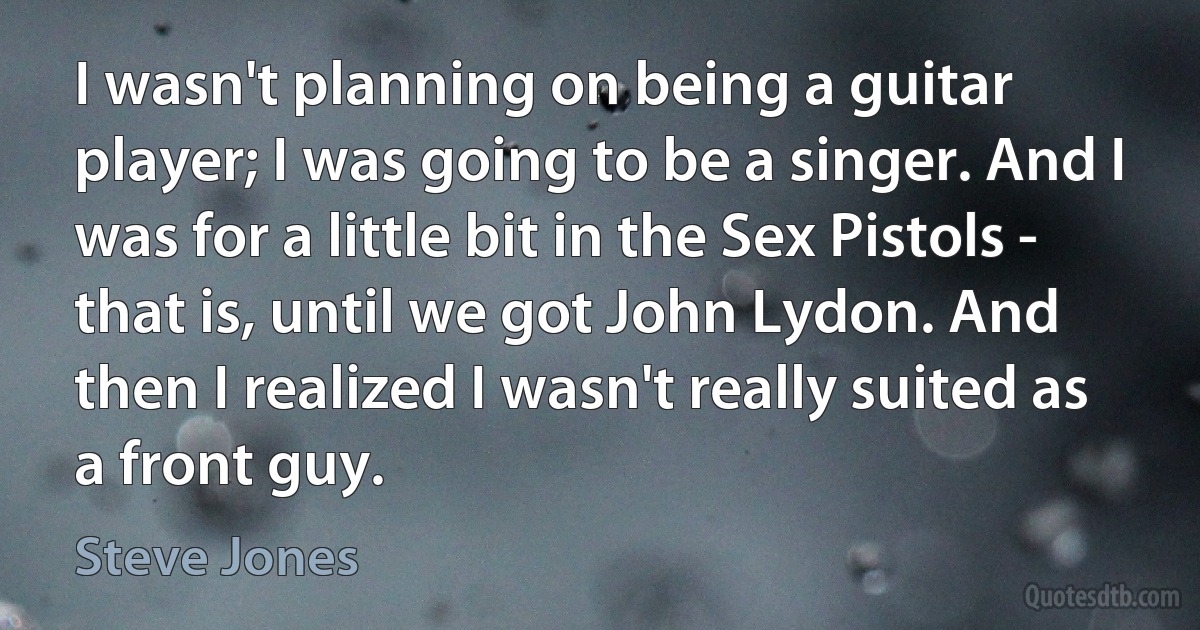 I wasn't planning on being a guitar player; I was going to be a singer. And I was for a little bit in the Sex Pistols - that is, until we got John Lydon. And then I realized I wasn't really suited as a front guy. (Steve Jones)