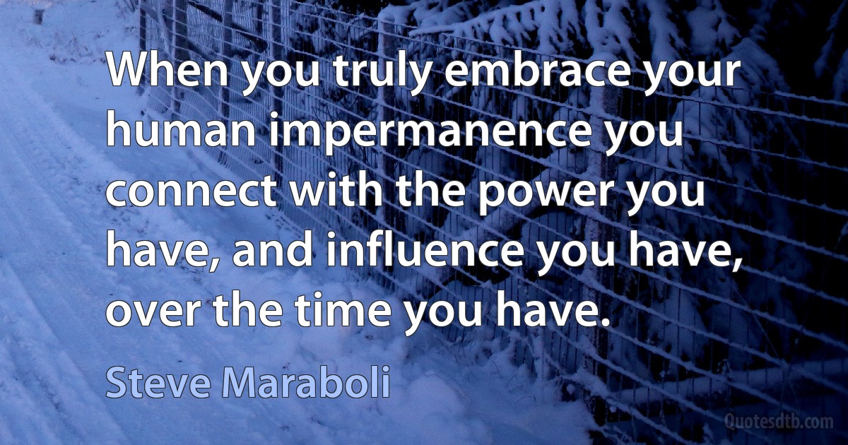 When you truly embrace your human impermanence you connect with the power you have, and influence you have, over the time you have. (Steve Maraboli)