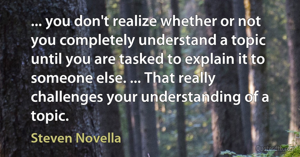 ... you don't realize whether or not you completely understand a topic until you are tasked to explain it to someone else. ... That really challenges your understanding of a topic. (Steven Novella)