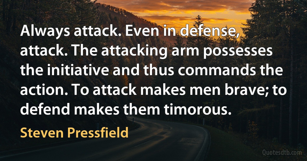 Always attack. Even in defense, attack. The attacking arm possesses the initiative and thus commands the action. To attack makes men brave; to defend makes them timorous. (Steven Pressfield)