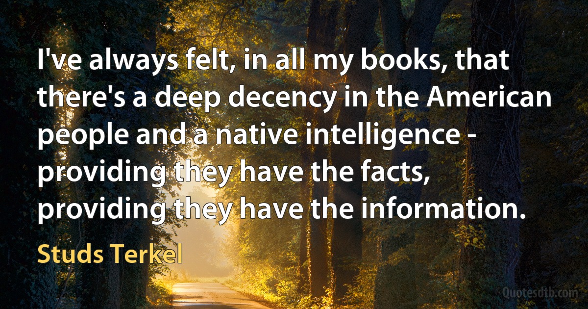 I've always felt, in all my books, that there's a deep decency in the American people and a native intelligence - providing they have the facts, providing they have the information. (Studs Terkel)