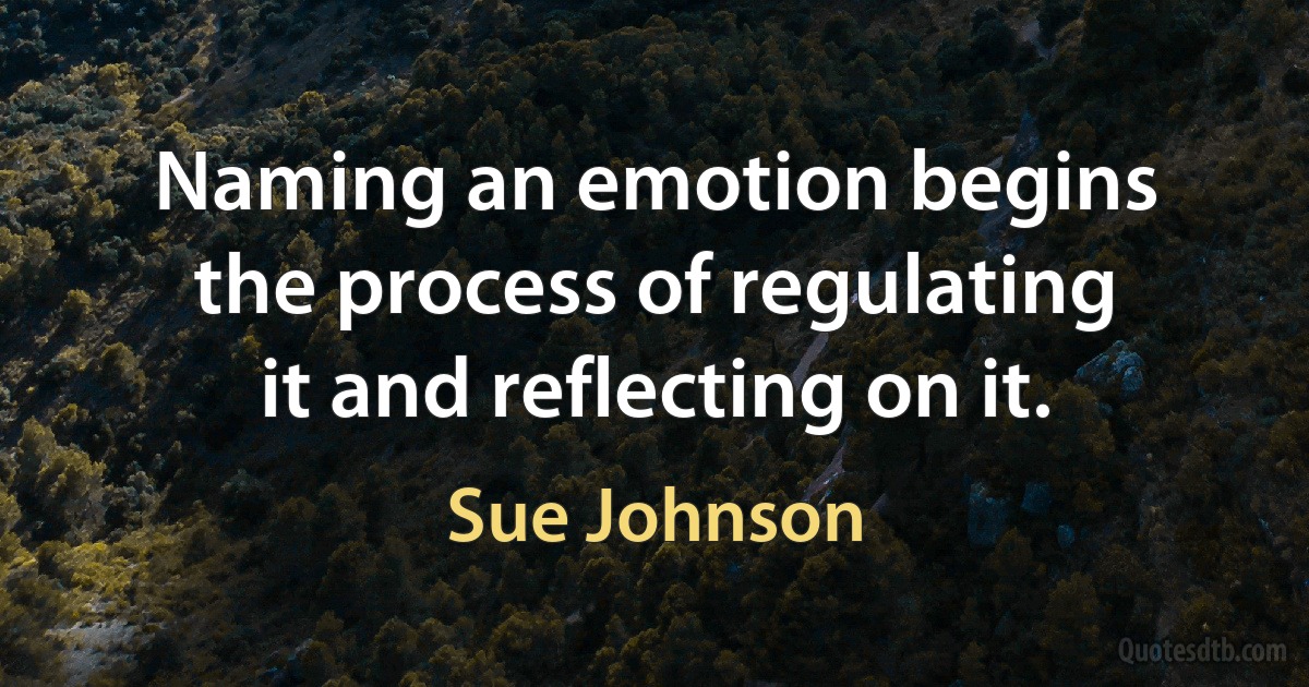 Naming an emotion begins the process of regulating it and reflecting on it. (Sue Johnson)