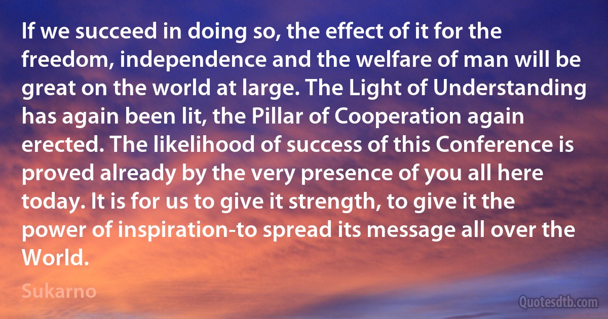 If we succeed in doing so, the effect of it for the freedom, independence and the welfare of man will be great on the world at large. The Light of Understanding has again been lit, the Pillar of Cooperation again erected. The likelihood of success of this Conference is proved already by the very presence of you all here today. It is for us to give it strength, to give it the power of inspiration-to spread its message all over the World. (Sukarno)