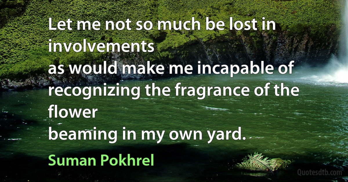 Let me not so much be lost in involvements
as would make me incapable of
recognizing the fragrance of the flower
beaming in my own yard. (Suman Pokhrel)