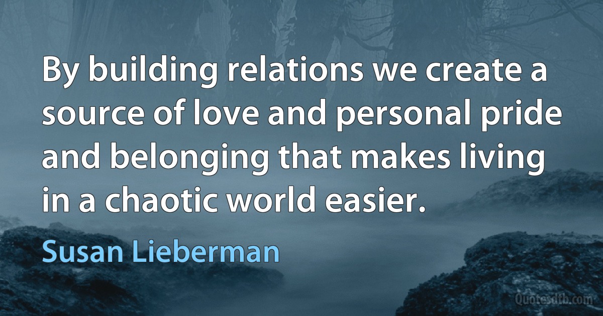 By building relations we create a source of love and personal pride and belonging that makes living in a chaotic world easier. (Susan Lieberman)