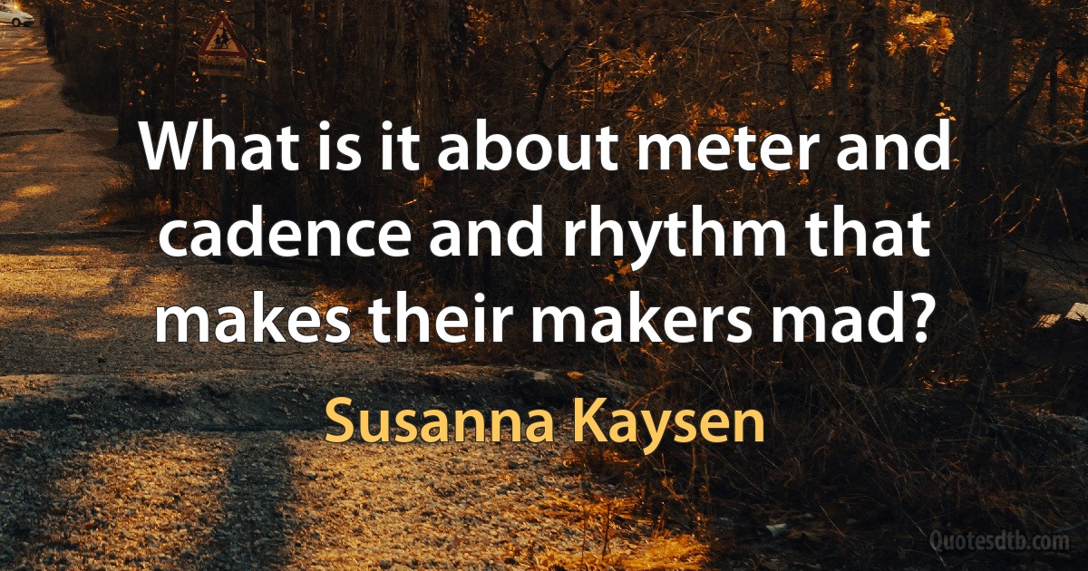 What is it about meter and cadence and rhythm that makes their makers mad? (Susanna Kaysen)