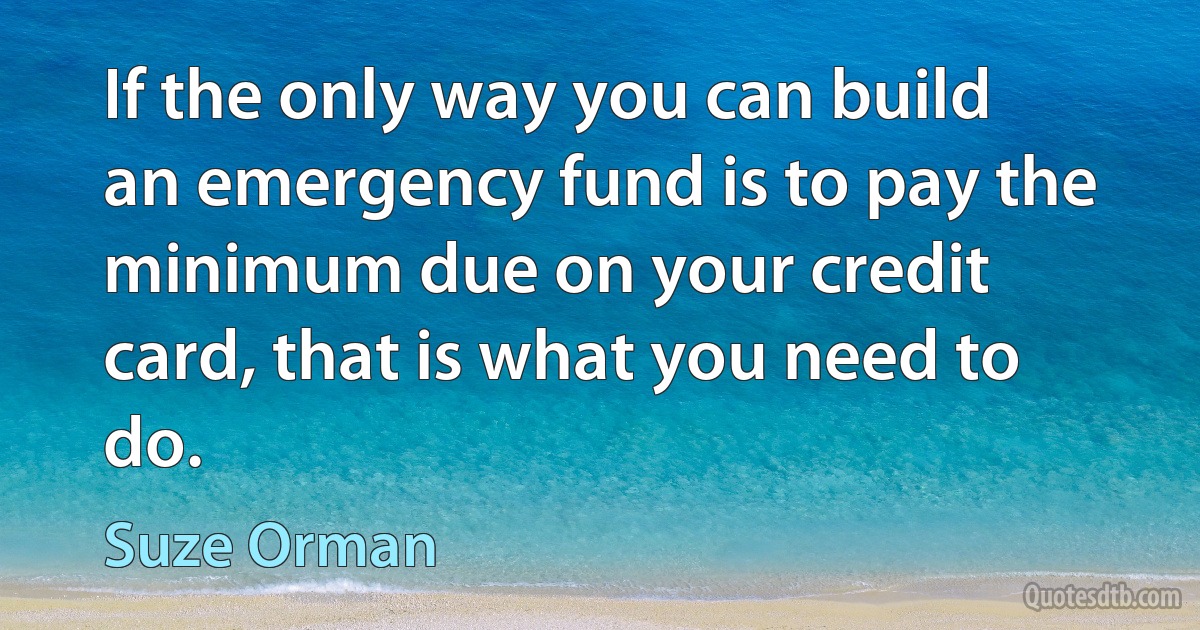 If the only way you can build an emergency fund is to pay the minimum due on your credit card, that is what you need to do. (Suze Orman)