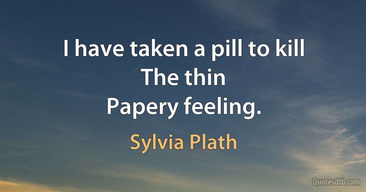 I have taken a pill to kill
The thin
Papery feeling. (Sylvia Plath)