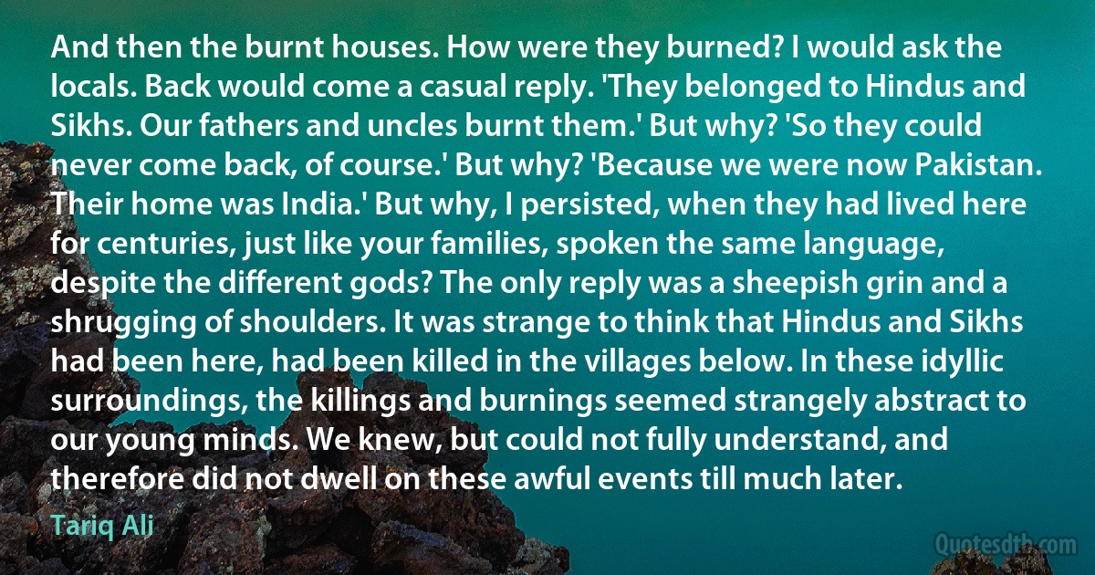 And then the burnt houses. How were they burned? I would ask the locals. Back would come a casual reply. 'They belonged to Hindus and Sikhs. Our fathers and uncles burnt them.' But why? 'So they could never come back, of course.' But why? 'Because we were now Pakistan. Their home was India.' But why, I persisted, when they had lived here for centuries, just like your families, spoken the same language, despite the different gods? The only reply was a sheepish grin and a shrugging of shoulders. It was strange to think that Hindus and Sikhs had been here, had been killed in the villages below. In these idyllic surroundings, the killings and burnings seemed strangely abstract to our young minds. We knew, but could not fully understand, and therefore did not dwell on these awful events till much later. (Tariq Ali)