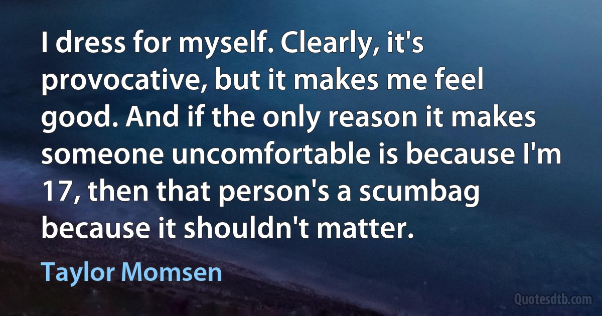 I dress for myself. Clearly, it's provocative, but it makes me feel good. And if the only reason it makes someone uncomfortable is because I'm 17, then that person's a scumbag because it shouldn't matter. (Taylor Momsen)