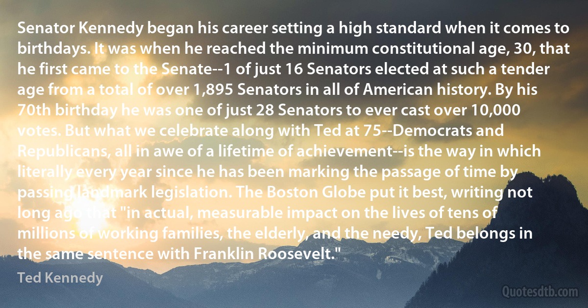 Senator Kennedy began his career setting a high standard when it comes to birthdays. It was when he reached the minimum constitutional age, 30, that he first came to the Senate--1 of just 16 Senators elected at such a tender age from a total of over 1,895 Senators in all of American history. By his 70th birthday he was one of just 28 Senators to ever cast over 10,000 votes. But what we celebrate along with Ted at 75--Democrats and Republicans, all in awe of a lifetime of achievement--is the way in which literally every year since he has been marking the passage of time by passing landmark legislation. The Boston Globe put it best, writing not long ago that "in actual, measurable impact on the lives of tens of millions of working families, the elderly, and the needy, Ted belongs in the same sentence with Franklin Roosevelt." (Ted Kennedy)