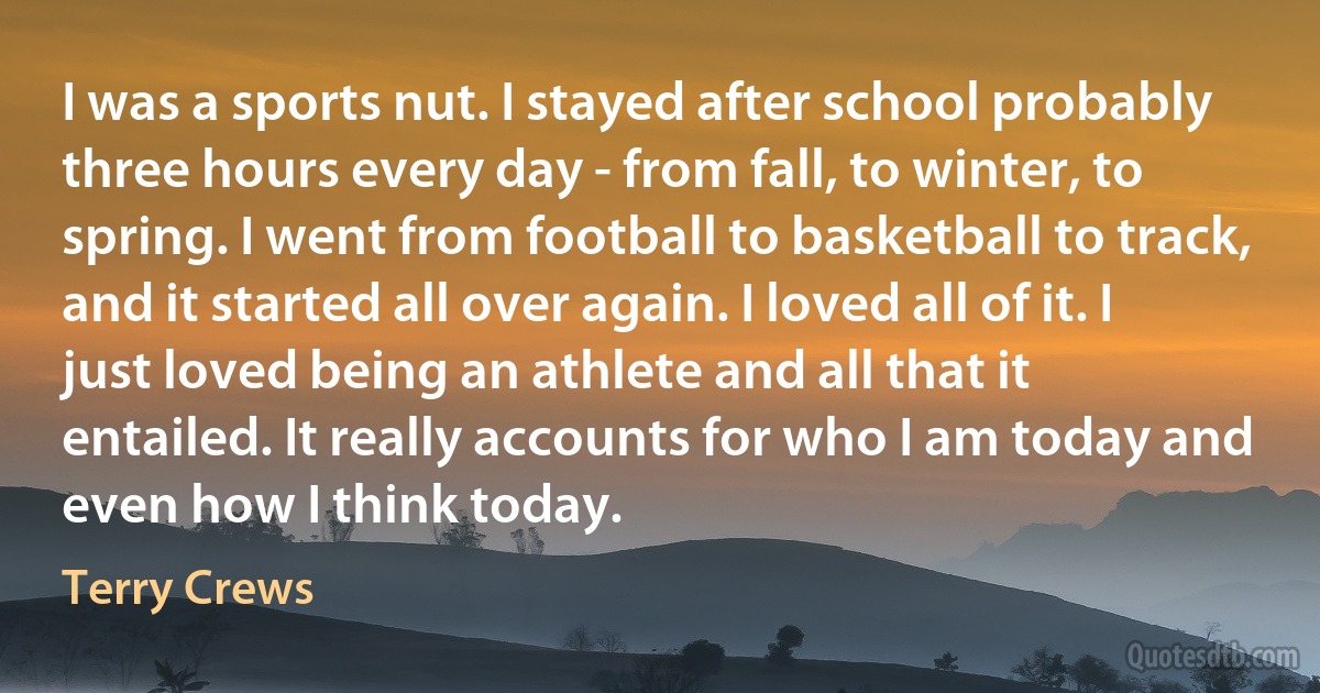 I was a sports nut. I stayed after school probably three hours every day - from fall, to winter, to spring. I went from football to basketball to track, and it started all over again. I loved all of it. I just loved being an athlete and all that it entailed. It really accounts for who I am today and even how I think today. (Terry Crews)