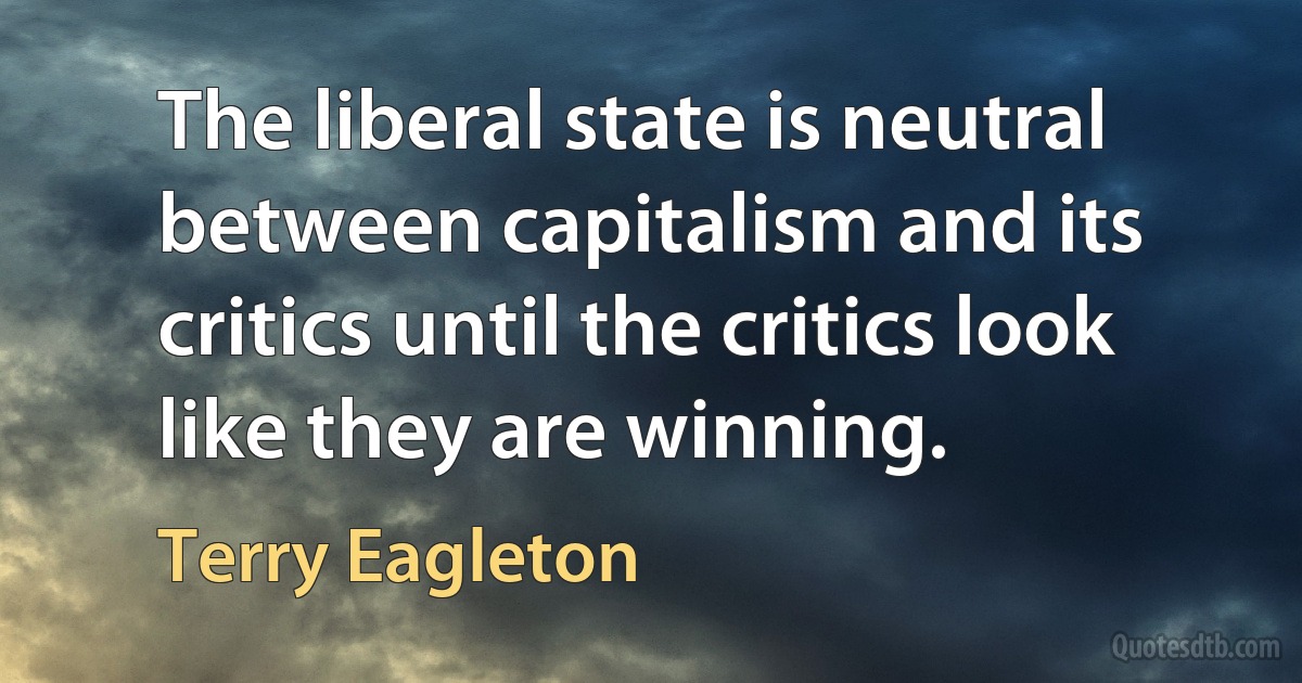 The liberal state is neutral between capitalism and its critics until the critics look like they are winning. (Terry Eagleton)