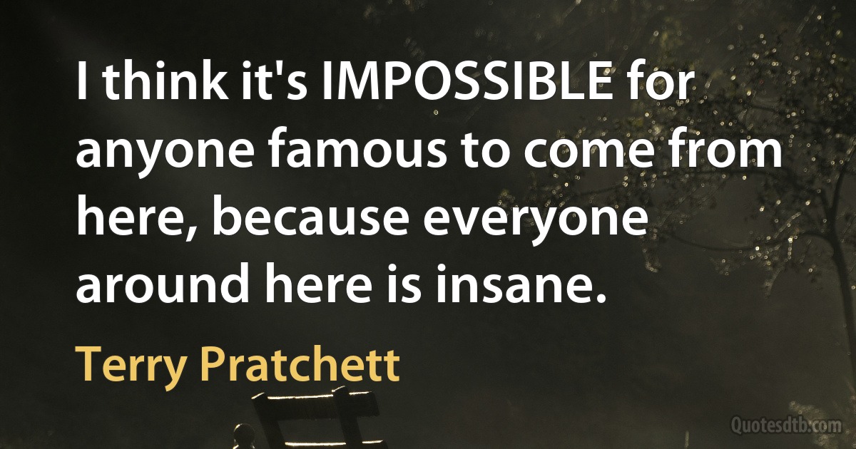 I think it's IMPOSSIBLE for anyone famous to come from here, because everyone around here is insane. (Terry Pratchett)