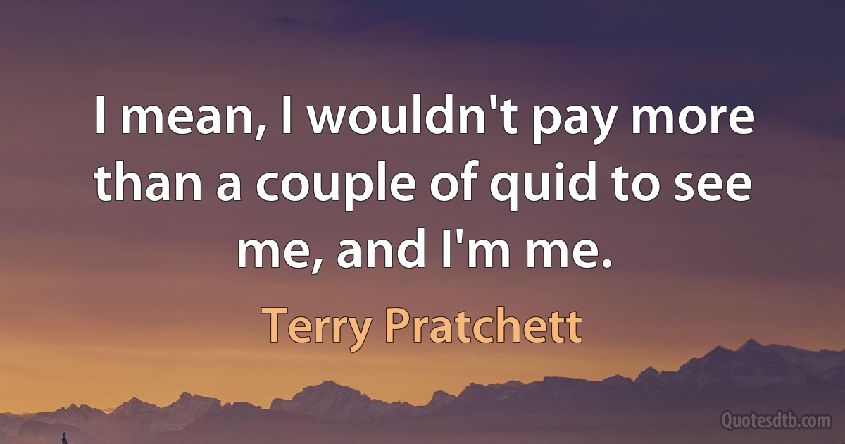 I mean, I wouldn't pay more than a couple of quid to see me, and I'm me. (Terry Pratchett)