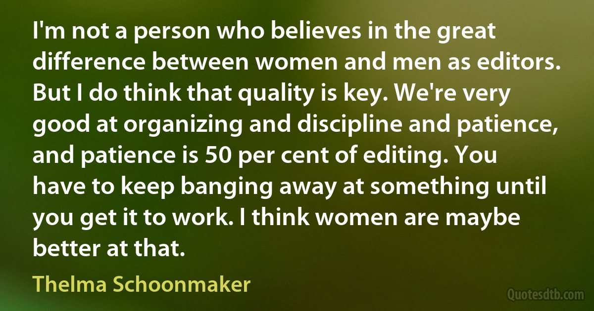 I'm not a person who believes in the great difference between women and men as editors. But I do think that quality is key. We're very good at organizing and discipline and patience, and patience is 50 per cent of editing. You have to keep banging away at something until you get it to work. I think women are maybe better at that. (Thelma Schoonmaker)