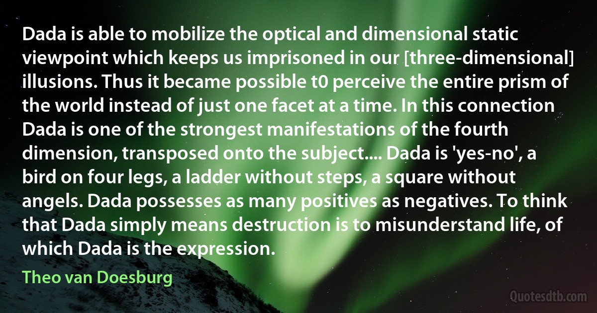 Dada is able to mobilize the optical and dimensional static viewpoint which keeps us imprisoned in our [three-dimensional] illusions. Thus it became possible t0 perceive the entire prism of the world instead of just one facet at a time. In this connection Dada is one of the strongest manifestations of the fourth dimension, transposed onto the subject.... Dada is 'yes-no', a bird on four legs, a ladder without steps, a square without angels. Dada possesses as many positives as negatives. To think that Dada simply means destruction is to misunderstand life, of which Dada is the expression. (Theo van Doesburg)