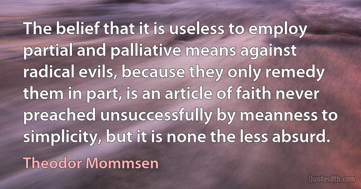 The belief that it is useless to employ partial and palliative means against radical evils, because they only remedy them in part, is an article of faith never preached unsuccessfully by meanness to simplicity, but it is none the less absurd. (Theodor Mommsen)