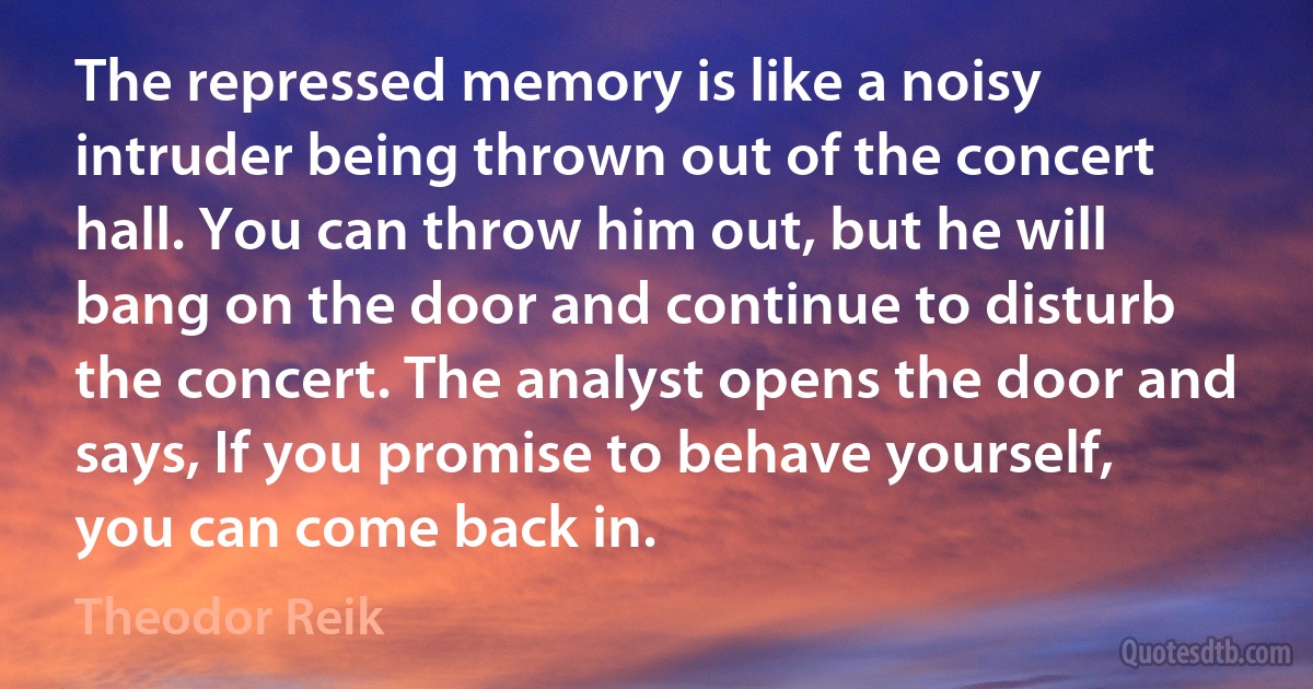 The repressed memory is like a noisy intruder being thrown out of the concert hall. You can throw him out, but he will bang on the door and continue to disturb the concert. The analyst opens the door and says, If you promise to behave yourself, you can come back in. (Theodor Reik)