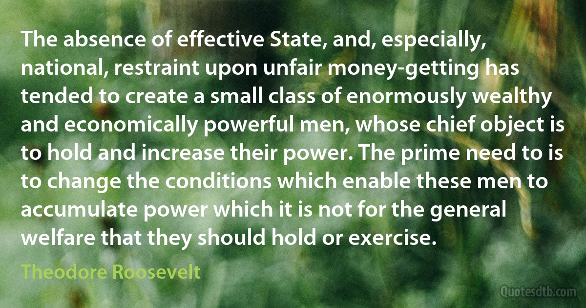 The absence of effective State, and, especially, national, restraint upon unfair money-getting has tended to create a small class of enormously wealthy and economically powerful men, whose chief object is to hold and increase their power. The prime need to is to change the conditions which enable these men to accumulate power which it is not for the general welfare that they should hold or exercise. (Theodore Roosevelt)