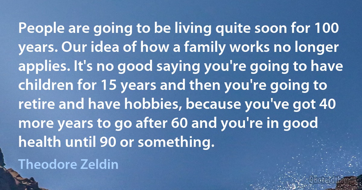 People are going to be living quite soon for 100 years. Our idea of how a family works no longer applies. It's no good saying you're going to have children for 15 years and then you're going to retire and have hobbies, because you've got 40 more years to go after 60 and you're in good health until 90 or something. (Theodore Zeldin)