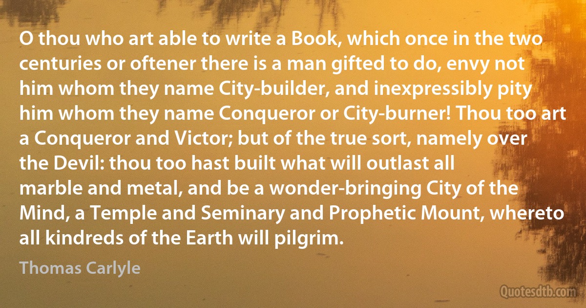 O thou who art able to write a Book, which once in the two centuries or oftener there is a man gifted to do, envy not him whom they name City-builder, and inexpressibly pity him whom they name Conqueror or City-burner! Thou too art a Conqueror and Victor; but of the true sort, namely over the Devil: thou too hast built what will outlast all marble and metal, and be a wonder-bringing City of the Mind, a Temple and Seminary and Prophetic Mount, whereto all kindreds of the Earth will pilgrim. (Thomas Carlyle)