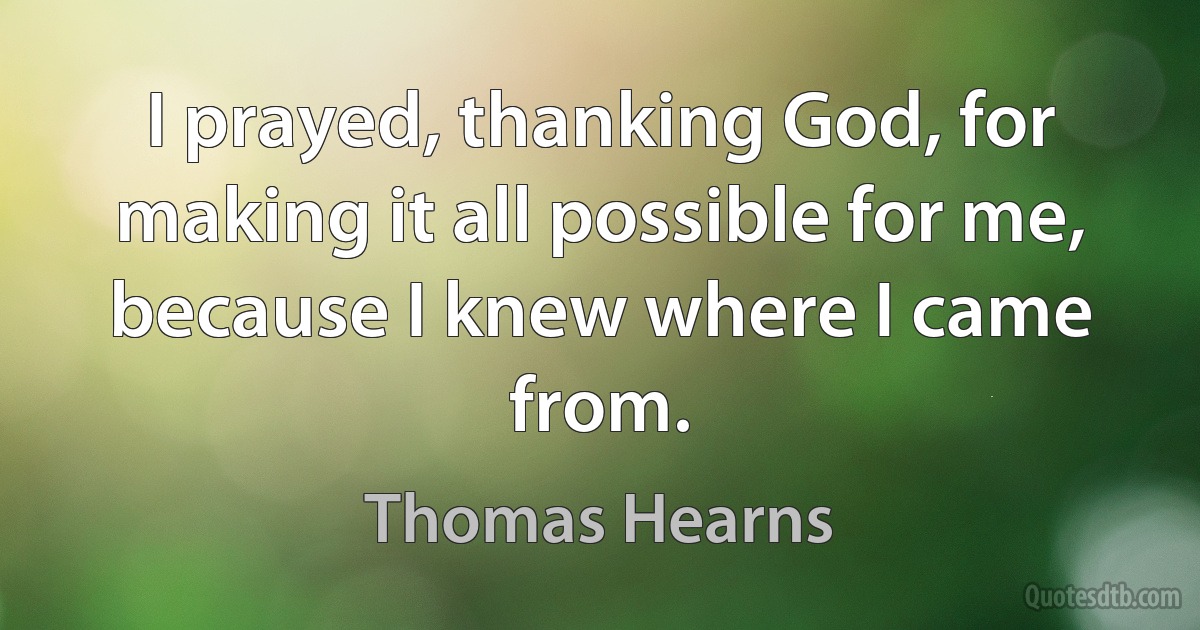 I prayed, thanking God, for making it all possible for me, because I knew where I came from. (Thomas Hearns)