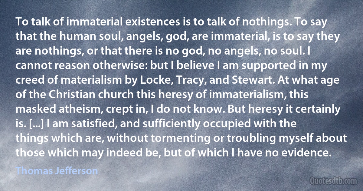 To talk of immaterial existences is to talk of nothings. To say that the human soul, angels, god, are immaterial, is to say they are nothings, or that there is no god, no angels, no soul. I cannot reason otherwise: but I believe I am supported in my creed of materialism by Locke, Tracy, and Stewart. At what age of the Christian church this heresy of immaterialism, this masked atheism, crept in, I do not know. But heresy it certainly is. [...] I am satisfied, and sufficiently occupied with the things which are, without tormenting or troubling myself about those which may indeed be, but of which I have no evidence. (Thomas Jefferson)