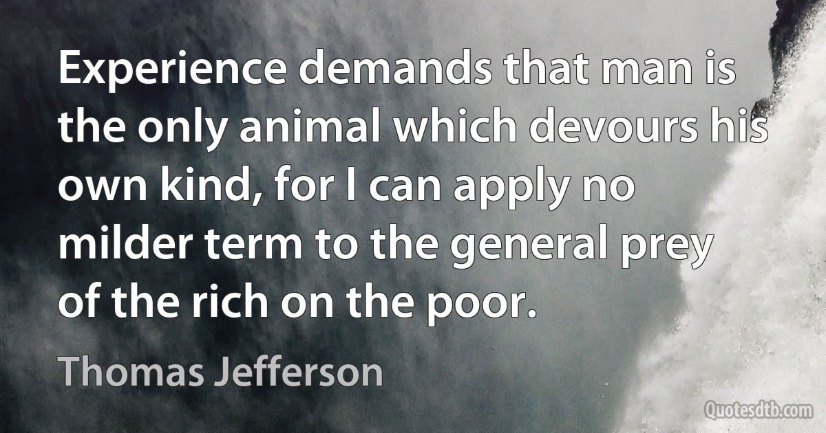 Experience demands that man is the only animal which devours his own kind, for I can apply no milder term to the general prey of the rich on the poor. (Thomas Jefferson)