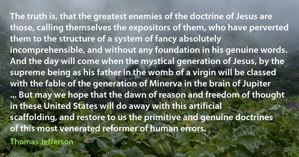 The truth is, that the greatest enemies of the doctrine of Jesus are those, calling themselves the expositors of them, who have perverted them to the structure of a system of fancy absolutely incomprehensible, and without any foundation in his genuine words. And the day will come when the mystical generation of Jesus, by the supreme being as his father in the womb of a virgin will be classed with the fable of the generation of Minerva in the brain of Jupiter ... But may we hope that the dawn of reason and freedom of thought in these United States will do away with this artificial scaffolding, and restore to us the primitive and genuine doctrines of this most venerated reformer of human errors. (Thomas Jefferson)