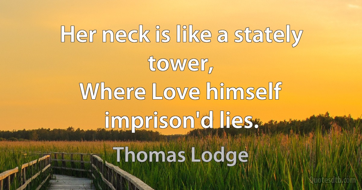 Her neck is like a stately tower,
Where Love himself imprison'd lies. (Thomas Lodge)