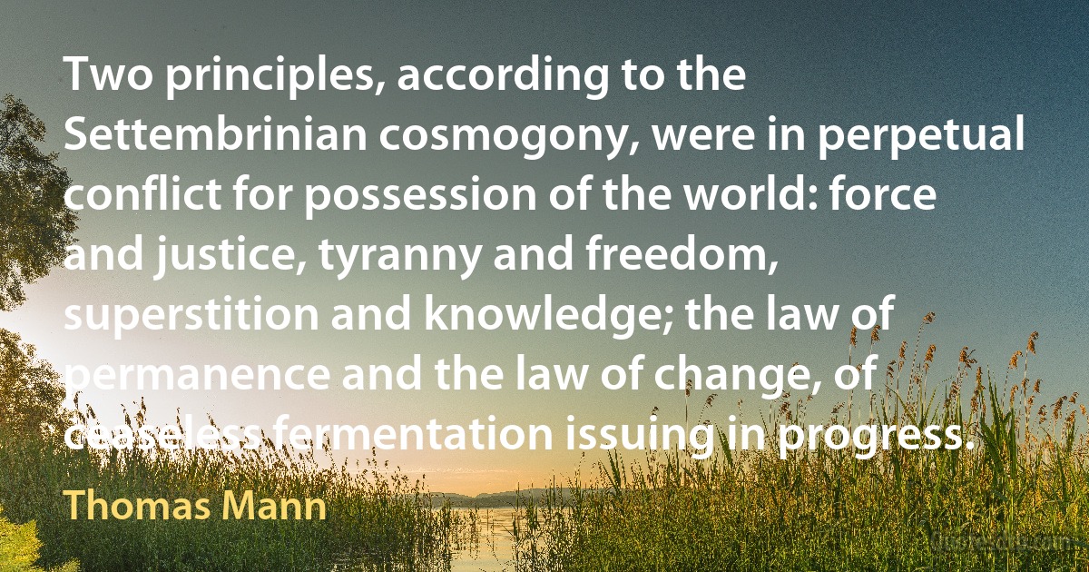 Two principles, according to the Settembrinian cosmogony, were in perpetual conflict for possession of the world: force and justice, tyranny and freedom, superstition and knowledge; the law of permanence and the law of change, of ceaseless fermentation issuing in progress. (Thomas Mann)