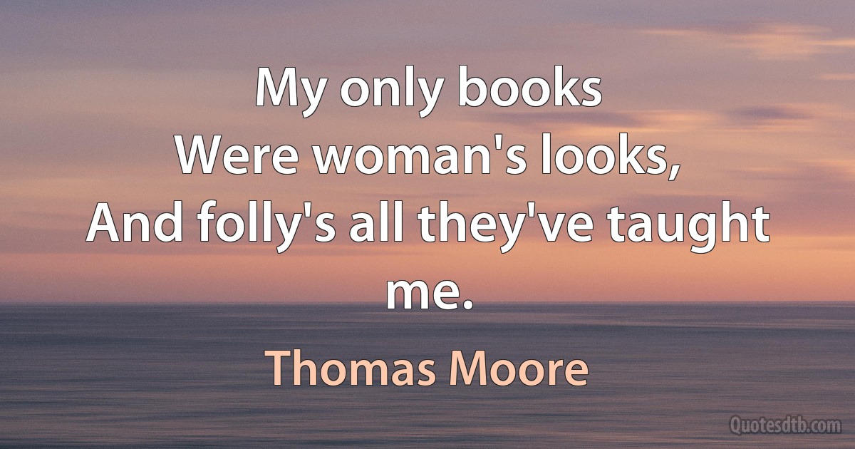 My only books
Were woman's looks,
And folly's all they've taught me. (Thomas Moore)