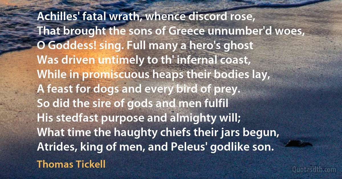 Achilles' fatal wrath, whence discord rose,
That brought the sons of Greece unnumber'd woes,
O Goddess! sing. Full many a hero's ghost
Was driven untimely to th' infernal coast,
While in promiscuous heaps their bodies lay,
A feast for dogs and every bird of prey.
So did the sire of gods and men fulfil
His stedfast purpose and almighty will;
What time the haughty chiefs their jars begun,
Atrides, king of men, and Peleus' godlike son. (Thomas Tickell)