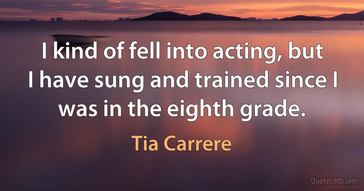 I kind of fell into acting, but I have sung and trained since I was in the eighth grade. (Tia Carrere)