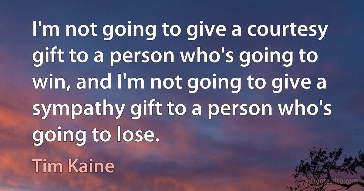 I'm not going to give a courtesy gift to a person who's going to win, and I'm not going to give a sympathy gift to a person who's going to lose. (Tim Kaine)