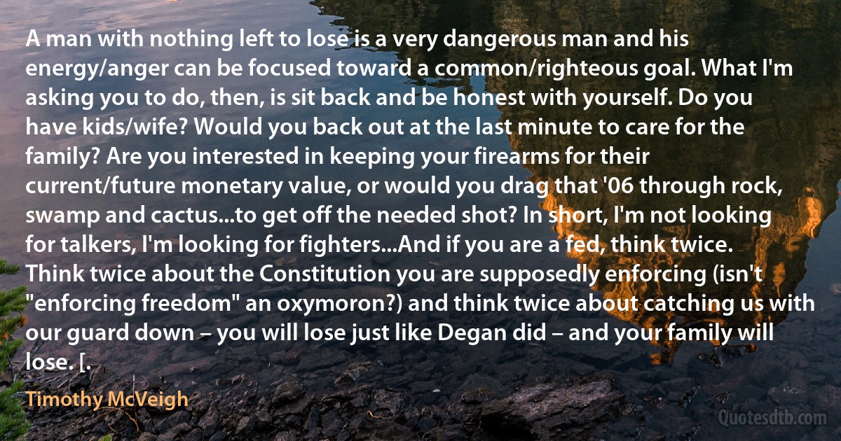 A man with nothing left to lose is a very dangerous man and his energy/anger can be focused toward a common/righteous goal. What I'm asking you to do, then, is sit back and be honest with yourself. Do you have kids/wife? Would you back out at the last minute to care for the family? Are you interested in keeping your firearms for their current/future monetary value, or would you drag that '06 through rock, swamp and cactus...to get off the needed shot? In short, I'm not looking for talkers, I'm looking for fighters...And if you are a fed, think twice. Think twice about the Constitution you are supposedly enforcing (isn't "enforcing freedom" an oxymoron?) and think twice about catching us with our guard down – you will lose just like Degan did – and your family will lose. [. (Timothy McVeigh)