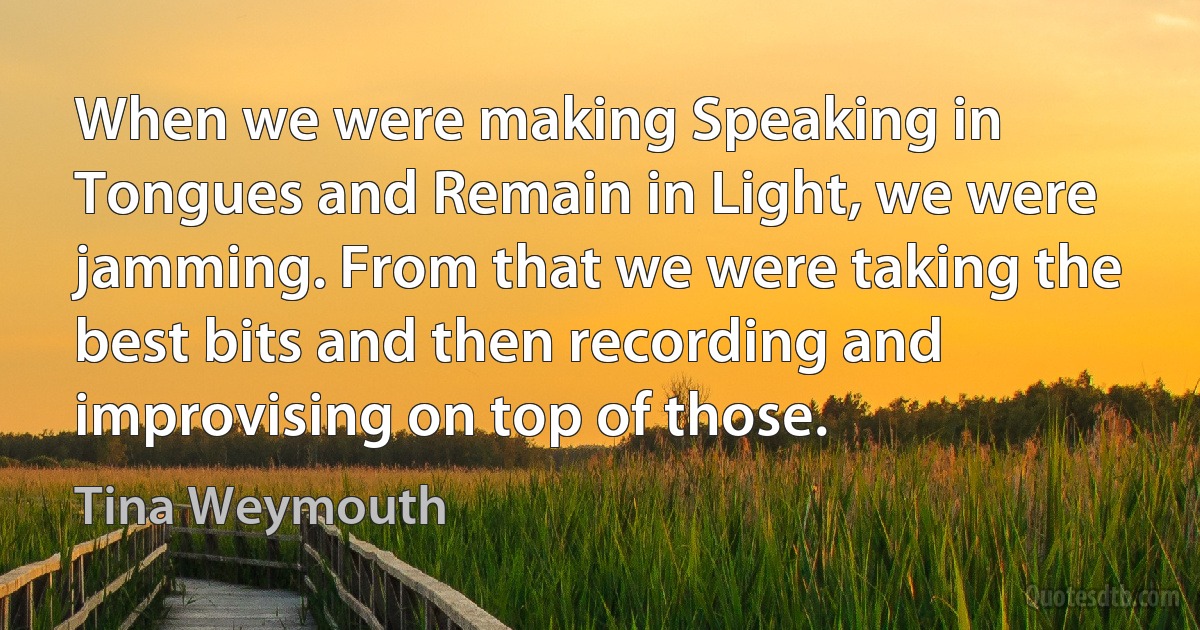 When we were making Speaking in Tongues and Remain in Light, we were jamming. From that we were taking the best bits and then recording and improvising on top of those. (Tina Weymouth)