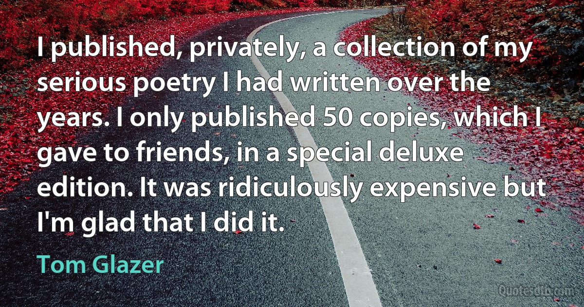 I published, privately, a collection of my serious poetry I had written over the years. I only published 50 copies, which I gave to friends, in a special deluxe edition. It was ridiculously expensive but I'm glad that I did it. (Tom Glazer)