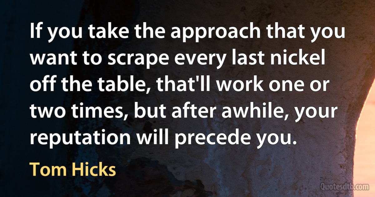 If you take the approach that you want to scrape every last nickel off the table, that'll work one or two times, but after awhile, your reputation will precede you. (Tom Hicks)