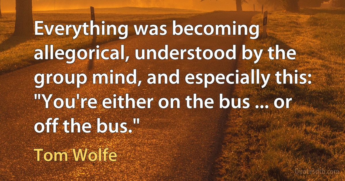 Everything was becoming allegorical, understood by the group mind, and especially this: "You're either on the bus ... or off the bus." (Tom Wolfe)